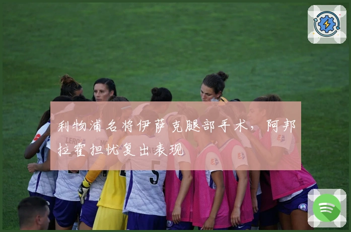 利物浦名将伊萨克腿部手术，阿邦拉霍担忧复出表现