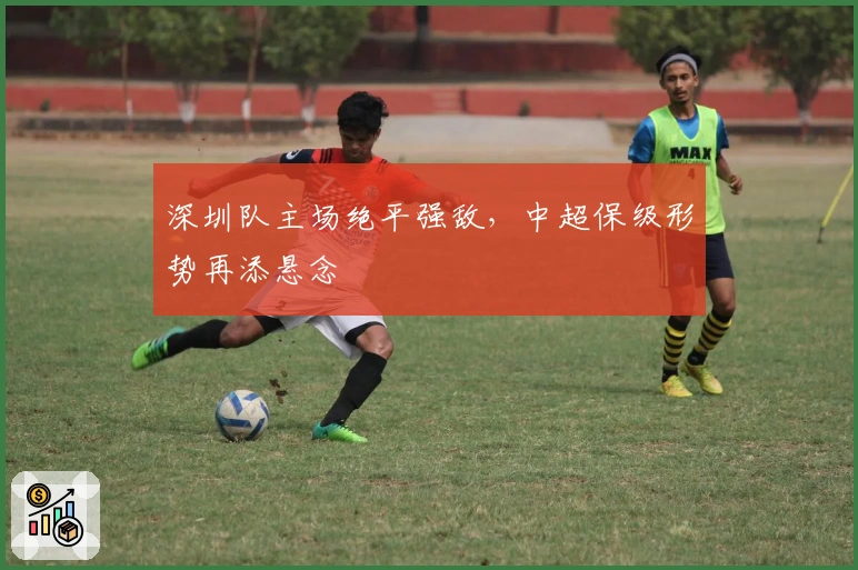 深圳队主场绝平强敌,中超保级形势再添悬念