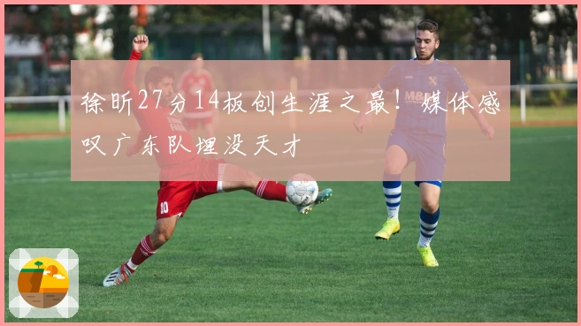 徐昕27分14板创生涯之最！媒体感叹广东队埋没天才