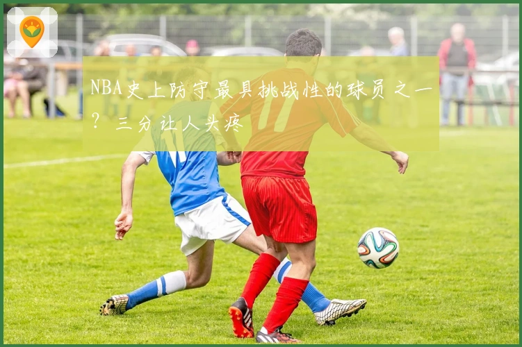 NBA史上防守最具挑战性的球员之一？三分让人头疼