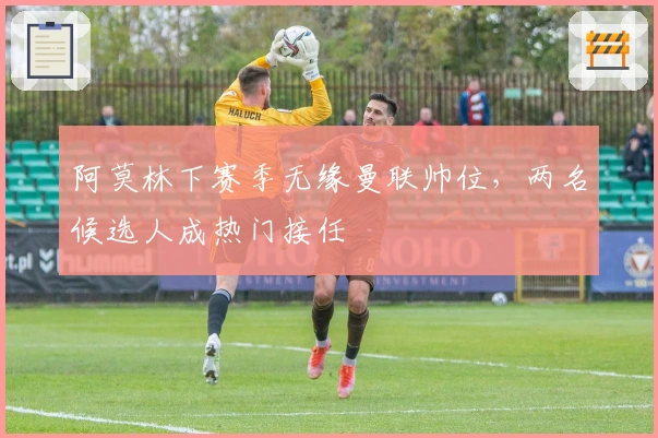 阿莫林下赛季无缘曼联帅位，两名候选人成热门接任