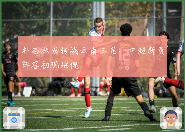 朴志洙或转战云南玉昆，中超新贵阵容初现端倪