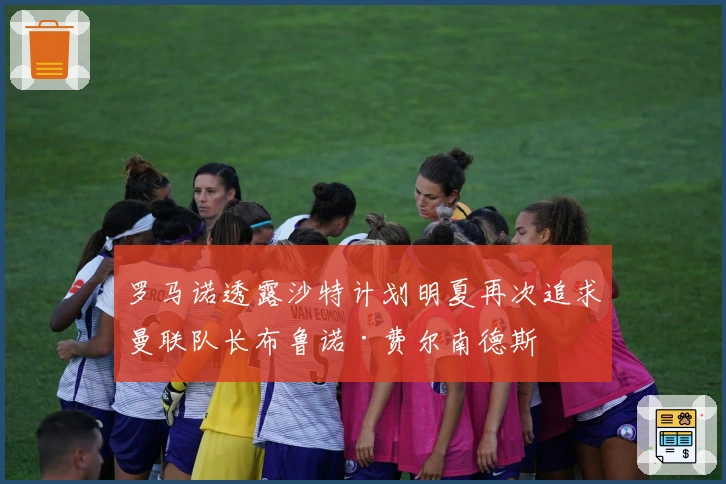罗马诺透露沙特计划明夏再次追求曼联队长布鲁诺·费尔南德斯